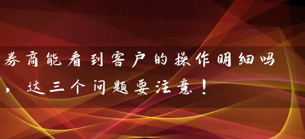券商能看到客户的操作明细吗，这三个问题要注意！ (https://www.cnq.net/) 股票基础教程 第1张