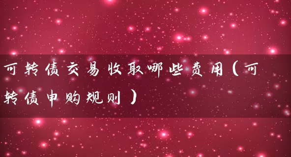 可转债交易收取哪些费用(可转债申购规则) 股票基础教程 第1张-学习理财网 可转债交易收取哪些费用(可转债申购规则) (https://www.cnq.net/) 股票基础教程 第1张