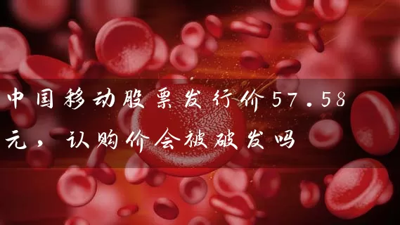 中国移动股票发行价57.58元，认购价会被破发吗 (https://www.cnq.net/) 股票基础教程 第1张