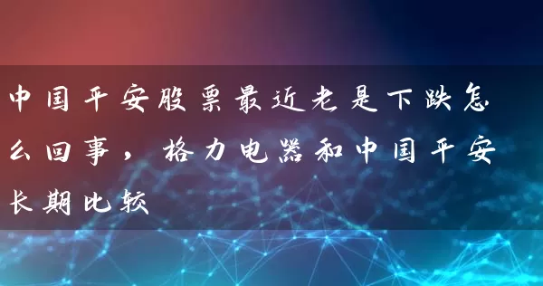 中国平安股票最近老是下跌怎么回事，格力电器和中国平安长期比较 (https://www.cnq.net/) 股票基础教程 第1张