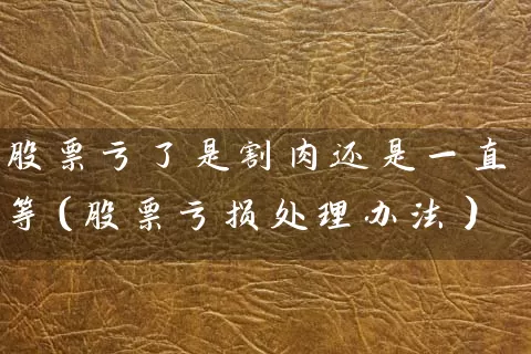股票亏了是割肉还是一直等(股票亏损处理办法) 股票基础教程 第1张-学习理财网 股票亏了是割肉还是一直等(股票亏损处理办法) (https://www.cnq.net/) 股票基础教程 第1张