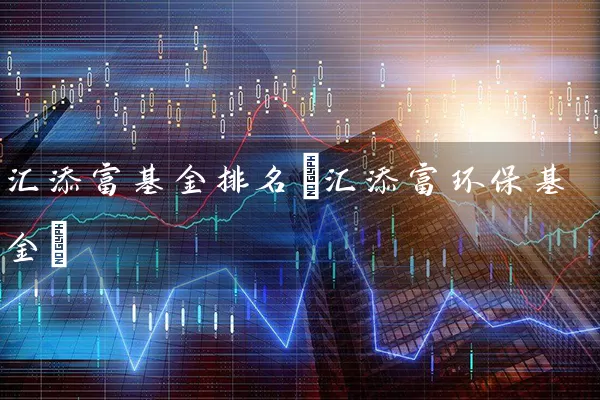 汇添富基金排名(汇添富环保基金) (https://www.cnq.net/) 基金基础教程 第1张