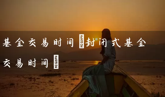 基金交易时间(封闭式基金交易时间) (https://www.cnq.net/) 基金基础教程 第1张