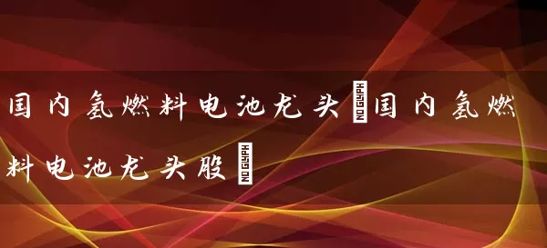 国内氢燃料电池龙头(国内氢燃料电池龙头股) (https://www.cnq.net/) 股票基础教程 第1张