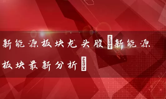 新能源板块龙头股(新能源板块最新分析) 股票基础教程 第1张-学习理财网 新能源板块龙头股(新能源板块最新分析) (https://www.cnq.net/) 股票基础教程 第1张
