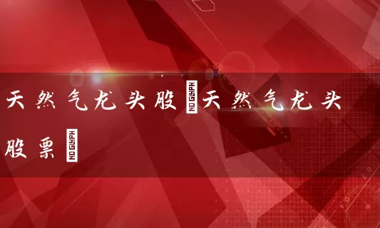 天然气龙头股(天然气龙头股票) (https://www.cnq.net/) 股票基础教程 第1张