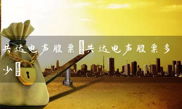 共达电声股票(共达电声股票多少) 股票基础教程 第1张-学习理财网 共达电声股票(共达电声股票多少) (https://www.cnq.net/) 股票基础教程 第1张