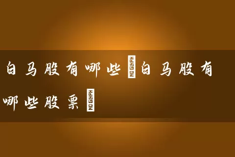 白马股有哪些(白马股有哪些股票) 股票基础教程 第1张-学习理财网 白马股有哪些(白马股有哪些股票) (https://www.cnq.net/) 股票基础教程 第1张