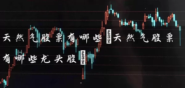 天然气股票有哪些(天然气股票有哪些龙头股) 股票基础教程 第1张-学习理财网 天然气股票有哪些(天然气股票有哪些龙头股) (https://www.cnq.net/) 股票基础教程 第1张