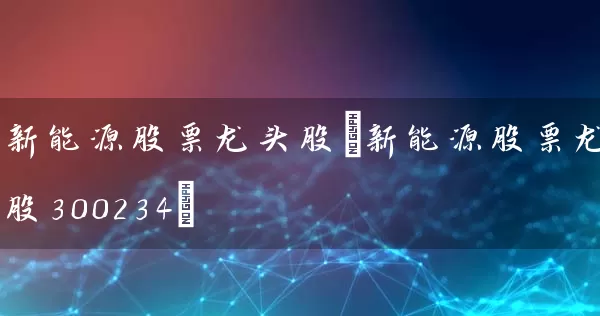新能源股票龙头股(新能源股票龙头股300234) (https://www.cnq.net/) 股票基础教程 第1张