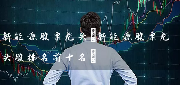 新能源股票龙头(新能源股票龙头股排名前十名) (https://www.cnq.net/) 股票基础教程 第1张