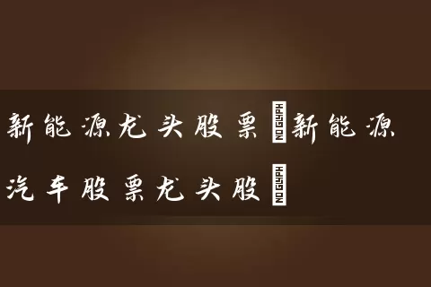 新能源龙头股票(新能源汽车股票龙头股) 股票基础教程 第1张-学习理财网 新能源龙头股票(新能源汽车股票龙头股) (https://www.cnq.net/) 股票基础教程 第1张