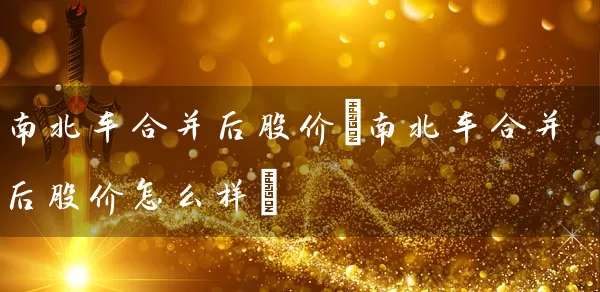 南北车合并后股价(南北车合并后股价怎么样) (https://www.cnq.net/) 股票基础教程 第1张