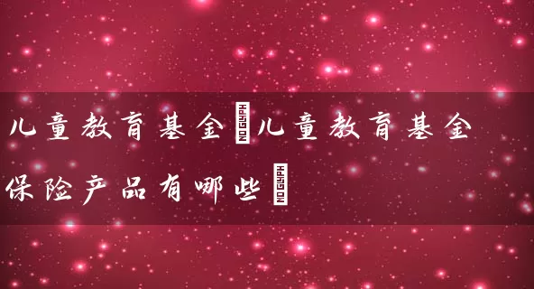 儿童教育基金(儿童教育基金保险产品有哪些) (https://www.cnq.net/) 基金基础教程 第1张