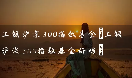 工银沪深300指数基金(工银沪深300指数基金好吗) (https://www.cnq.net/) 基金基础教程 第1张